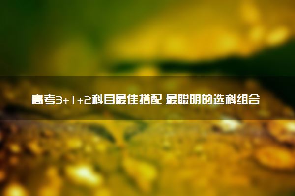 高考3+1+2科目最佳搭配 最聪明的选科组合是什么