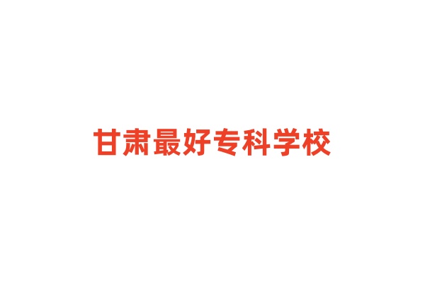 甘肃最好专科学校！甘肃专科大学排名