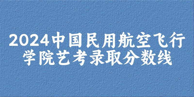 中国民用航空飞行学院2024艺术生录取分数线 2025艺考生参考