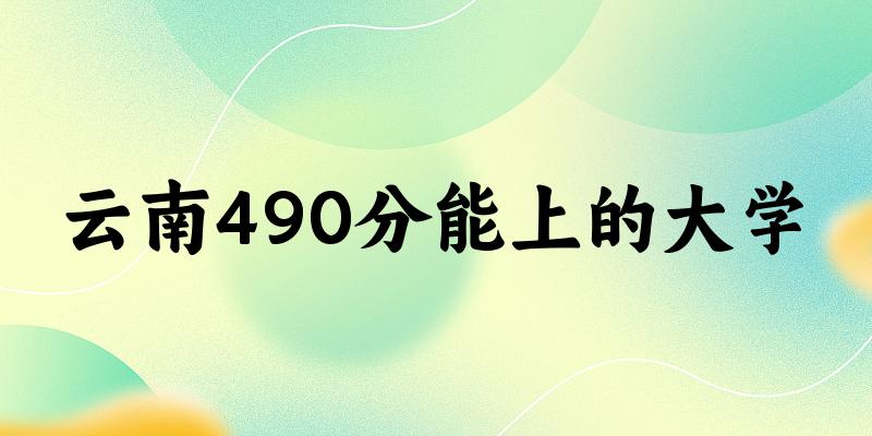 云南高考490分能上的大学有哪些？有哪些专业可选 (2025考生参考)