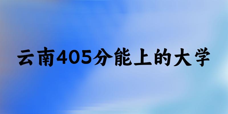云南高考405分能上的大学有哪些？有哪些专业可选 (2025考生参考)