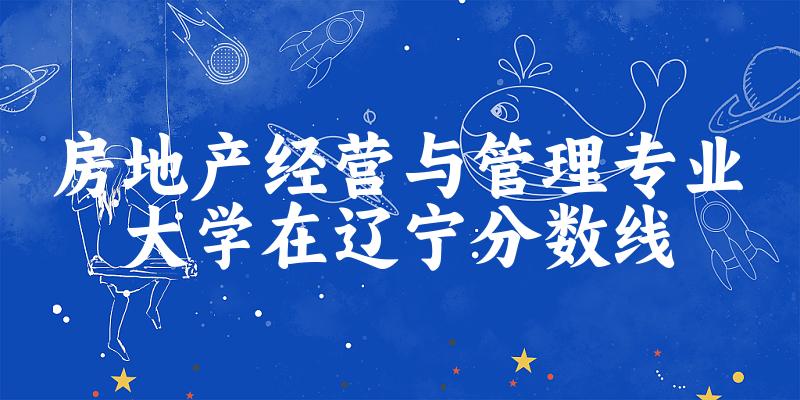 2024房地产经营与管理专业辽宁录取分数线多少分 附专业就业方向 (2025参考)