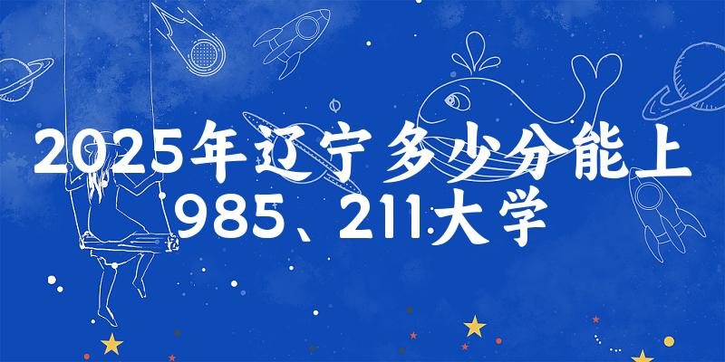 2025年辽宁多少分能上985、211大学？附最低211、985大学分数线
