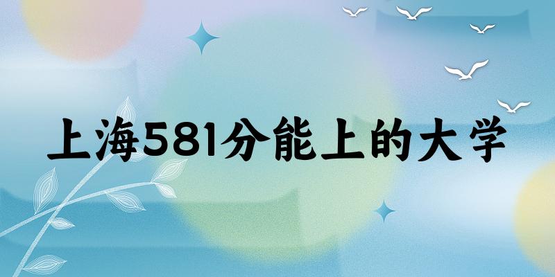 上海高考581分能上的大学有哪些？有哪些专业可选 (2025考生参考)
